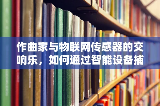 作曲家与物联网传感器的交响乐，如何通过智能设备捕捉创意灵感？