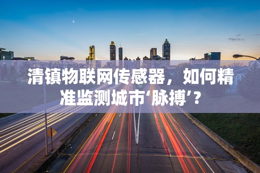 清镇物联网传感器，如何精准监测城市‘脉搏’？