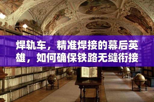 焊轨车，精准焊接的幕后英雄，如何确保铁路无缝衔接？