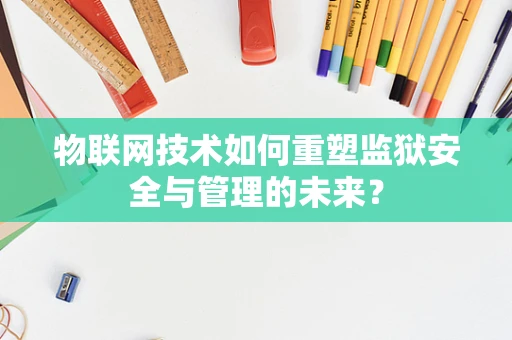 物联网技术如何重塑监狱安全与管理的未来？