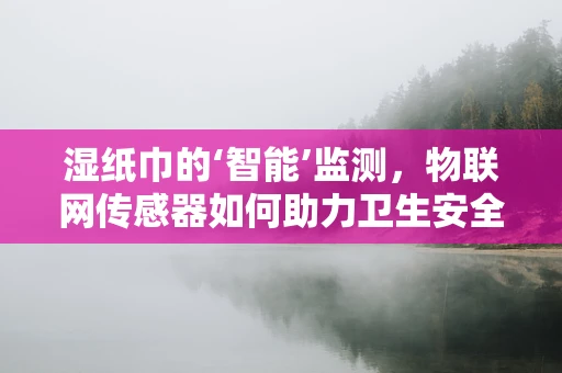 湿纸巾的‘智能’监测，物联网传感器如何助力卫生安全？