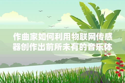作曲家如何利用物联网传感器创作出前所未有的音乐体验？