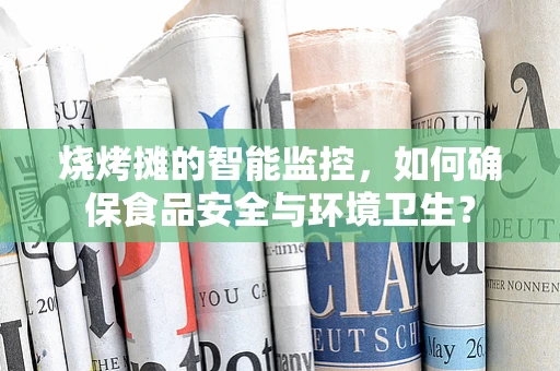 烧烤摊的智能监控，如何确保食品安全与环境卫生？