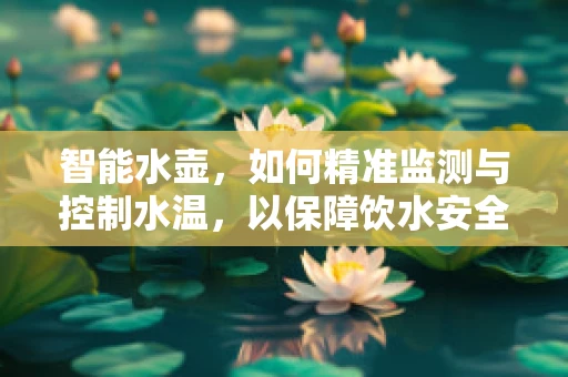 智能水壶，如何精准监测与控制水温，以保障饮水安全？