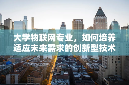 大学物联网专业，如何培养适应未来需求的创新型技术人才？