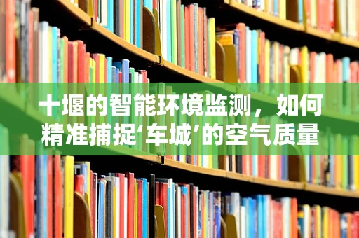 十堰的智能环境监测，如何精准捕捉‘车城’的空气质量？
