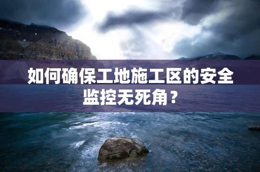 如何确保工地施工区的安全监控无死角？
