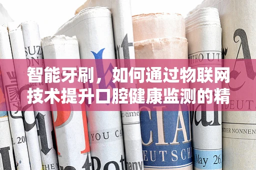 智能牙刷，如何通过物联网技术提升口腔健康监测的精准度？