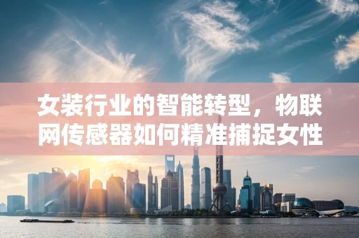 女装行业的智能转型，物联网传感器如何精准捕捉女性消费者的‘心声’？