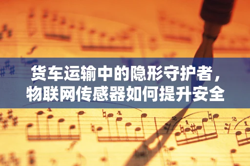 货车运输中的隐形守护者，物联网传感器如何提升安全与效率？