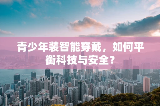 青少年装智能穿戴，如何平衡科技与安全？