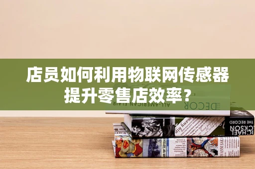 店员如何利用物联网传感器提升零售店效率？