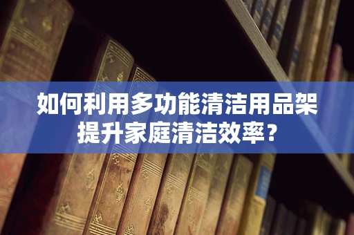 如何利用多功能清洁用品架提升家庭清洁效率？