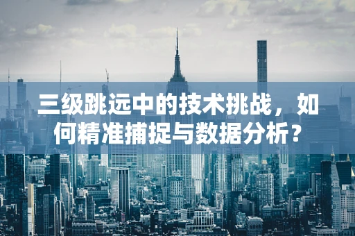 三级跳远中的技术挑战，如何精准捕捉与数据分析？