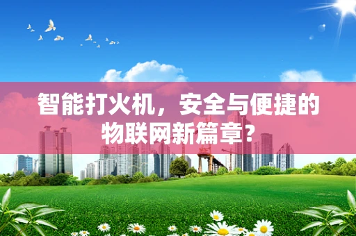 智能打火机，安全与便捷的物联网新篇章？
