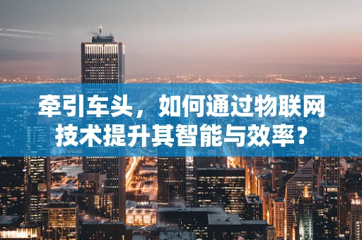 牵引车头，如何通过物联网技术提升其智能与效率？