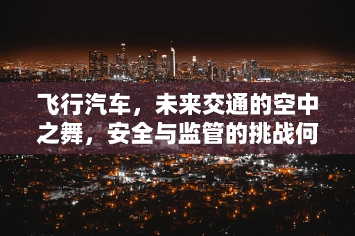 飞行汽车，未来交通的空中之舞，安全与监管的挑战何在？