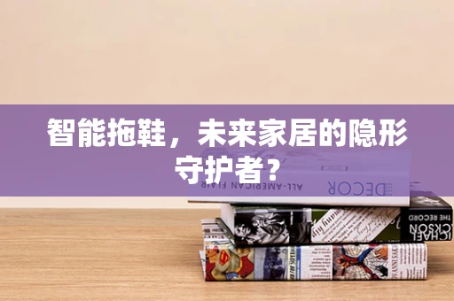 智能拖鞋，未来家居的隐形守护者？