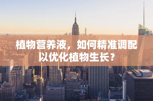 植物营养液，如何精准调配以优化植物生长？