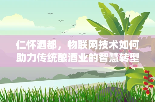 仁怀酒都，物联网技术如何助力传统酿酒业的智慧转型？