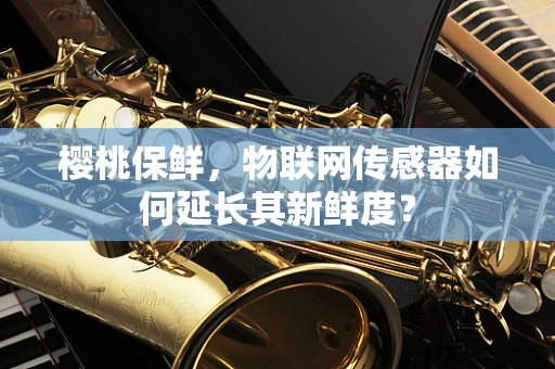 樱桃保鲜，物联网传感器如何延长其新鲜度？