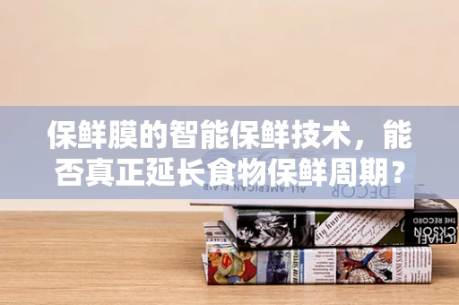 保鲜膜的智能保鲜技术，能否真正延长食物保鲜周期？