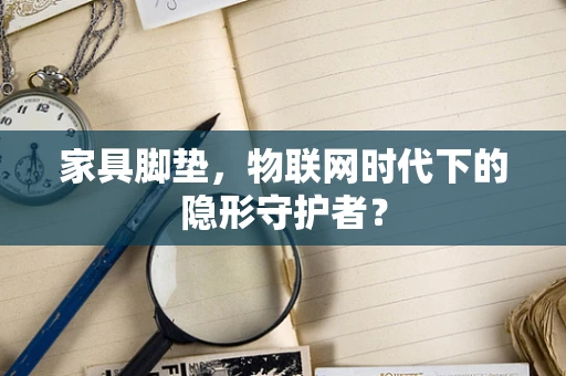 家具脚垫，物联网时代下的隐形守护者？