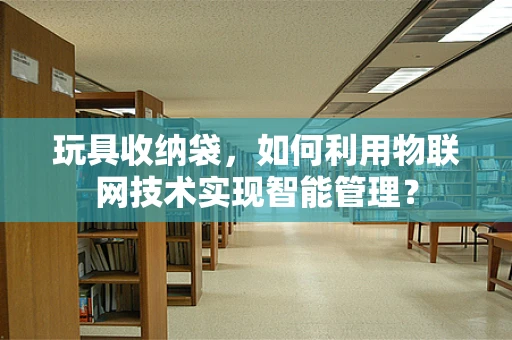 玩具收纳袋，如何利用物联网技术实现智能管理？