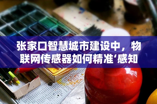 张家口智慧城市建设中，物联网传感器如何精准‘感知’城市脉动？