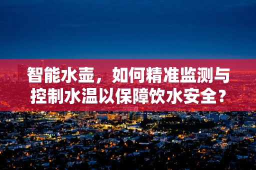 智能水壶，如何精准监测与控制水温以保障饮水安全？