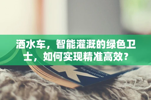 洒水车，智能灌溉的绿色卫士，如何实现精准高效？