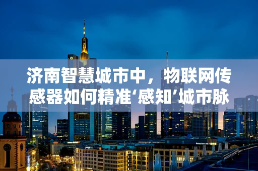 济南智慧城市中，物联网传感器如何精准‘感知’城市脉动？