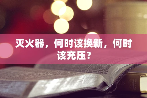 灭火器，何时该换新，何时该充压？