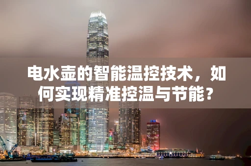 电水壶的智能温控技术，如何实现精准控温与节能？