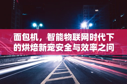 面包机，智能物联网时代下的烘焙新宠安全与效率之问