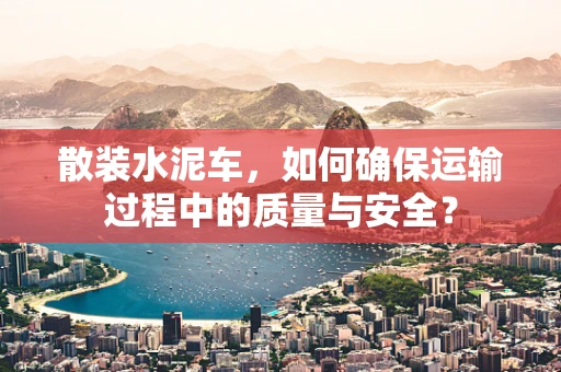 散装水泥车，如何确保运输过程中的质量与安全？