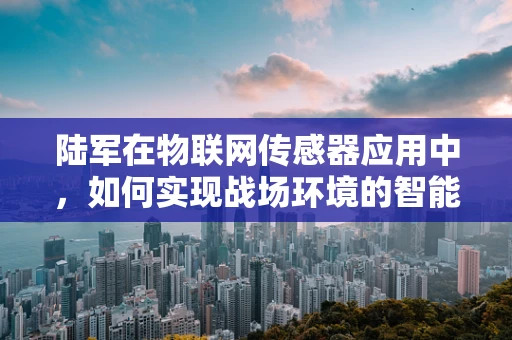 陆军在物联网传感器应用中，如何实现战场环境的智能感知？