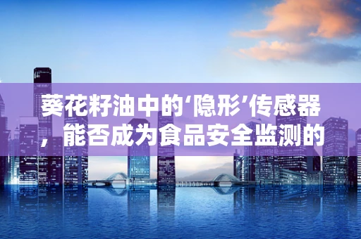 葵花籽油中的‘隐形’传感器，能否成为食品安全监测的新利器？