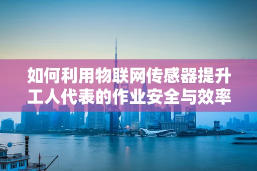 如何利用物联网传感器提升工人代表的作业安全与效率？