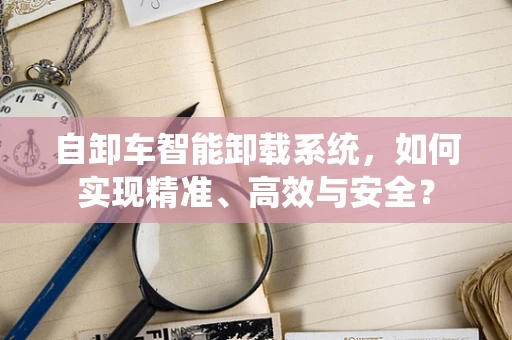 自卸车智能卸载系统，如何实现精准、高效与安全？