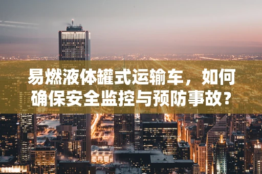 易燃液体罐式运输车，如何确保安全监控与预防事故？
