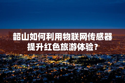 韶山如何利用物联网传感器提升红色旅游体验？