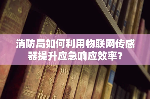 消防局如何利用物联网传感器提升应急响应效率？