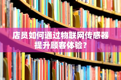 店员如何通过物联网传感器提升顾客体验？