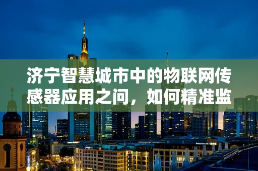 济宁智慧城市中的物联网传感器应用之问，如何精准监测城市环境？