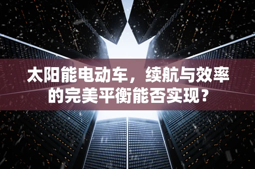 太阳能电动车，续航与效率的完美平衡能否实现？