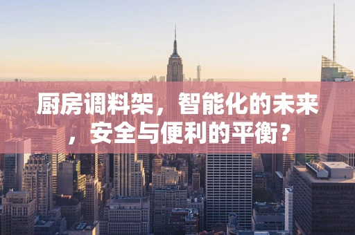 厨房调料架，智能化的未来，安全与便利的平衡？