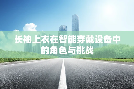 长袖上衣在智能穿戴设备中的角色与挑战