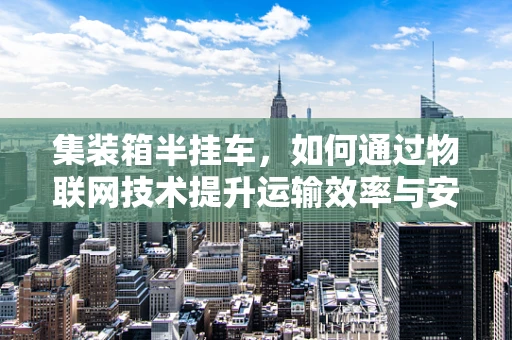 集装箱半挂车，如何通过物联网技术提升运输效率与安全？