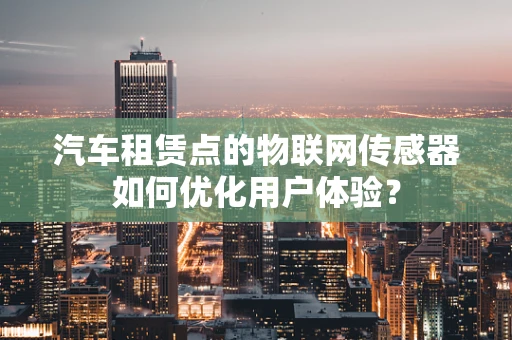 汽车租赁点的物联网传感器如何优化用户体验？